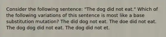 Consider the following sentence: "The dog did not eat." Which of the following variations of this sentence is most like a base substitution mutation? The did dog not eat. The doe did not eat. The dog dog did not eat. The dog did not et.