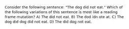 Consider the following sentence: "The dog did not eat." Which of the following variations of this sentence is most like a reading frame mutation? A) The did not eat. B) The dod idn ote at. C) The dog did dog did not eat. D) The did dog not eat.