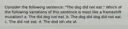 Consider the following sentence: "The dog did not eat." Which of the following variations of this sentence is most like a frameshift mutation? a. The did dog not eat. b. The dog did dog did not eat. c. The did not eat. d. The dod idn ote at.