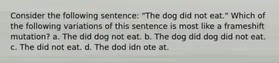 Consider the following sentence: "The dog did not eat." Which of the following variations of this sentence is most like a frameshift mutation? a. The did dog not eat. b. The dog did dog did not eat. c. The did not eat. d. The dod idn ote at.