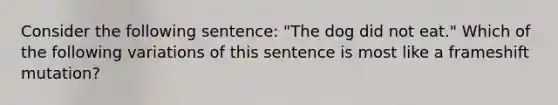 Consider the following sentence: "The dog did not eat." Which of the following variations of this sentence is most like a frameshift mutation?