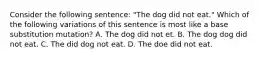 Consider the following sentence: "The dog did not eat." Which of the following variations of this sentence is most like a base substitution mutation? A. The dog did not et. B. The dog dog did not eat. C. The did dog not eat. D. The doe did not eat.