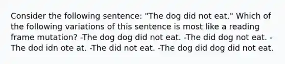 Consider the following sentence: "The dog did not eat." Which of the following variations of this sentence is most like a reading frame mutation? -The dog dog did not eat. -The did dog not eat. -The dod idn ote at. -The did not eat. -The dog did dog did not eat.