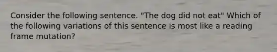 Consider the following sentence. "The dog did not eat" Which of the following variations of this sentence is most like a reading frame mutation?