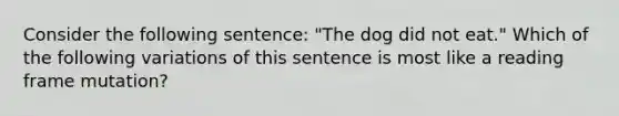 Consider the following sentence: "The dog did not eat." Which of the following variations of this sentence is most like a reading frame mutation?