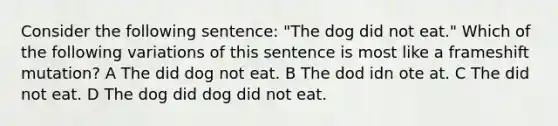 Consider the following sentence: "The dog did not eat." Which of the following variations of this sentence is most like a frameshift mutation? A The did dog not eat. B The dod idn ote at. C The did not eat. D The dog did dog did not eat.