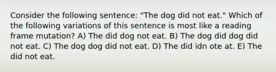 Consider the following sentence: "The dog did not eat." Which of the following variations of this sentence is most like a reading frame mutation? A) The did dog not eat. B) The dog did dog did not eat. C) The dog dog did not eat. D) The did idn ote at. E) The did not eat.