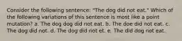 Consider the following sentence: "The dog did not eat." Which of the following variations of this sentence is most like a point mutation? a. The dog dog did not eat. b. The doe did not eat. c. The dog did not. d. The dog did not et. e. The did dog not eat.