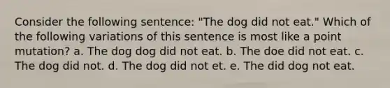 Consider the following sentence: "The dog did not eat." Which of the following variations of this sentence is most like a point mutation? a. The dog dog did not eat. b. The doe did not eat. c. The dog did not. d. The dog did not et. e. The did dog not eat.