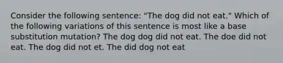 Consider the following sentence: "The dog did not eat." Which of the following variations of this sentence is most like a base substitution mutation? The dog dog did not eat. The doe did not eat. The dog did not et. The did dog not eat