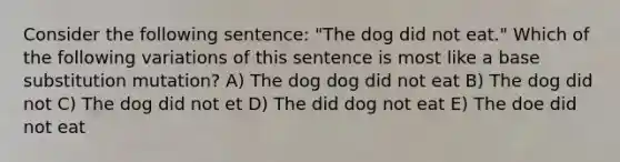 Consider the following sentence: "The dog did not eat." Which of the following variations of this sentence is most like a base substitution mutation? A) The dog dog did not eat B) The dog did not C) The dog did not et D) The did dog not eat E) The doe did not eat