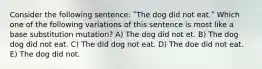 Consider the following sentence: ʺThe dog did not eat.ʺ Which one of the following variations of this sentence is most like a base substitution mutation? A) The dog did not et. B) The dog dog did not eat. C) The did dog not eat. D) The doe did not eat. E) The dog did not.