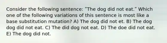 Consider the following sentence: ʺThe dog did not eat.ʺ Which one of the following variations of this sentence is most like a base substitution mutation? A) The dog did not et. B) The dog dog did not eat. C) The did dog not eat. D) The doe did not eat. E) The dog did not.