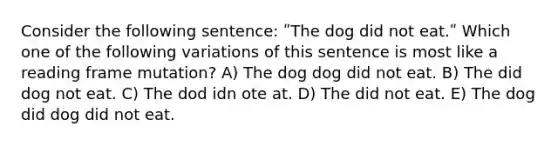 Consider the following sentence: ʺThe dog did not eat.ʺ Which one of the following variations of this sentence is most like a reading frame mutation? A) The dog dog did not eat. B) The did dog not eat. C) The dod idn ote at. D) The did not eat. E) The dog did dog did not eat.