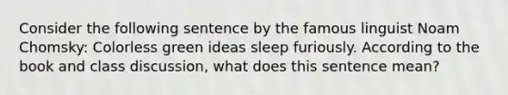 Consider the following sentence by the famous linguist Noam Chomsky: Colorless green ideas sleep furiously. According to the book and class discussion, what does this sentence mean?