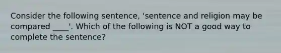 Consider the following sentence, 'sentence and religion may be compared ____'. Which of the following is NOT a good way to complete the sentence?