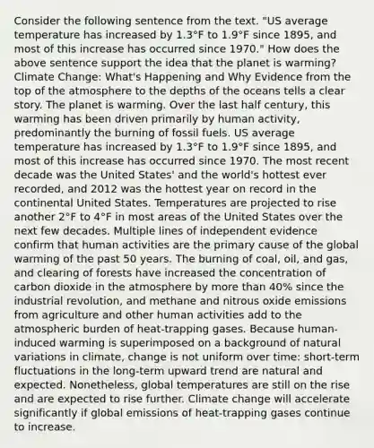 Consider the following sentence from the text. "US average temperature has increased by 1.3°F to 1.9°F since 1895, and most of this increase has occurred since 1970." How does the above sentence support the idea that the planet is warming? Climate Change: What's Happening and Why Evidence from the top of the atmosphere to the depths of the oceans tells a clear story. The planet is warming. Over the last half century, this warming has been driven primarily by human activity, predominantly the burning of fossil fuels. US average temperature has increased by 1.3°F to 1.9°F since 1895, and most of this increase has occurred since 1970. The most recent decade was the United States' and the world's hottest ever recorded, and 2012 was the hottest year on record in the continental United States. Temperatures are projected to rise another 2°F to 4°F in most areas of the United States over the next few decades. Multiple lines of independent evidence confirm that human activities are the primary cause of the global warming of the past 50 years. The burning of coal, oil, and gas, and clearing of forests have increased the concentration of carbon dioxide in the atmosphere by more than 40% since the industrial revolution, and methane and nitrous oxide emissions from agriculture and other human activities add to the atmospheric burden of heat-trapping gases. Because human-induced warming is superimposed on a background of natural variations in climate, change is not uniform over time: short-term fluctuations in the long-term upward trend are natural and expected. Nonetheless, global temperatures are still on the rise and are expected to rise further. Climate change will accelerate significantly if global emissions of heat-trapping gases continue to increase.