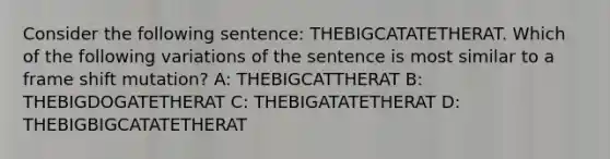 Consider the following sentence: THEBIGCATATETHERAT. Which of the following variations of the sentence is most similar to a frame shift mutation? A: THEBIGCATTHERAT B: THEBIGDOGATETHERAT C: THEBIGATATETHERAT D: THEBIGBIGCATATETHERAT