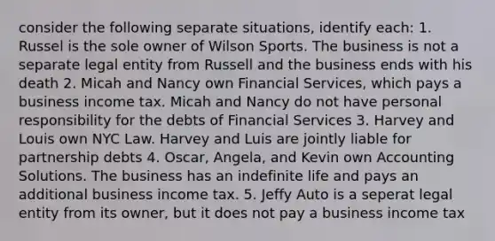 consider the following separate situations, identify each: 1. Russel is the sole owner of Wilson Sports. The business is not a separate legal entity from Russell and the business ends with his death 2. Micah and Nancy own Financial Services, which pays a business income tax. Micah and Nancy do not have personal responsibility for the debts of Financial Services 3. Harvey and Louis own NYC Law. Harvey and Luis are jointly liable for partnership debts 4. Oscar, Angela, and Kevin own Accounting Solutions. The business has an indefinite life and pays an additional business income tax. 5. Jeffy Auto is a seperat legal entity from its owner, but it does not pay a business income tax