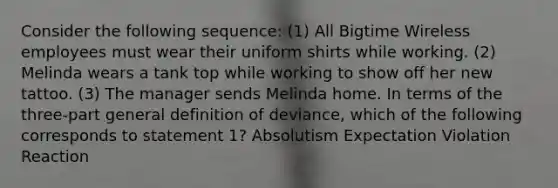 Consider the following sequence: (1) All Bigtime Wireless employees must wear their uniform shirts while working. (2) Melinda wears a tank top while working to show off her new tattoo. (3) The manager sends Melinda home. In terms of the three-part general definition of deviance, which of the following corresponds to statement 1? Absolutism Expectation Violation Reaction