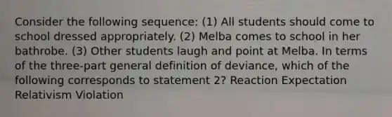 Consider the following sequence: (1) All students should come to school dressed appropriately. (2) Melba comes to school in her bathrobe. (3) Other students laugh and point at Melba. In terms of the three-part general definition of deviance, which of the following corresponds to statement 2? Reaction Expectation Relativism Violation