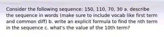 Consider the following sequence: 150, 110, 70, 30 a. describe the sequence in words (make sure to include vocab like first term and common diff) b. write an explicit formula to find the nth term in the sequence c. what's the value of the 10th term?