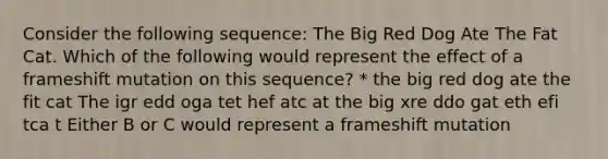 Consider the following sequence: The Big Red Dog Ate The Fat Cat. Which of the following would represent the effect of a frameshift mutation on this sequence? * the big red dog ate the fit cat The igr edd oga tet hef atc at the big xre ddo gat eth efi tca t Either B or C would represent a frameshift mutation