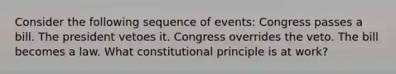 Consider the following sequence of events: Congress passes a bill. The president vetoes it. Congress overrides the veto. The bill becomes a law. What constitutional principle is at work?