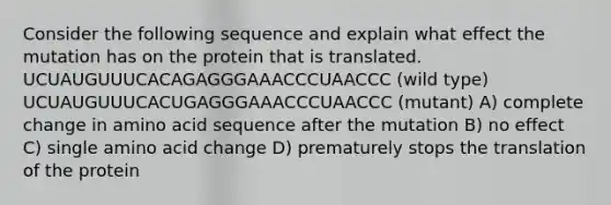 Consider the following sequence and explain what effect the mutation has on the protein that is translated. UCUAUGUUUCACAGAGGGAAACCCUAACCC (wild type) UCUAUGUUUCACUGAGGGAAACCCUAACCC (mutant) A) complete change in amino acid sequence after the mutation B) no effect C) single amino acid change D) prematurely stops the translation of the protein