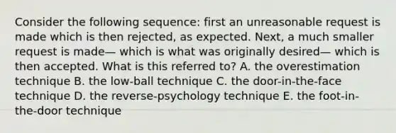 Consider the following sequence: first an unreasonable request is made which is then rejected, as expected. Next, a much smaller request is made— which is what was originally desired— which is then accepted. What is this referred to? A. the overestimation technique B. the low-ball technique C. the door-in-the-face technique D. the reverse-psychology technique E. the foot-in-the-door technique