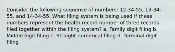 Consider the following sequence of numbers: 12-34-55, 13-34-55, and 14-34-55. What filing system is being used if these numbers represent the health record number of three records filed together within the filing system? a. Family digit filing b. Middle digit filing c. Straight numerical filing d. Terminal digit filing