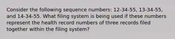 Consider the following sequence numbers: 12-34-55, 13-34-55, and 14-34-55. What filing system is being used if these numbers represent the health record numbers of three records filed together within the filing system?