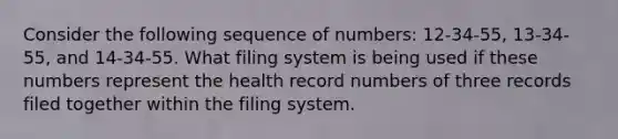 Consider the following sequence of numbers: 12-34-55, 13-34-55, and 14-34-55. What filing system is being used if these numbers represent the health record numbers of three records filed together within the filing system.