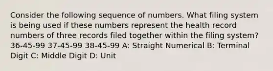 Consider the following sequence of numbers. What filing system is being used if these numbers represent the health record numbers of three records filed together within the filing system? 36-45-99 37-45-99 38-45-99 A: Straight Numerical B: Terminal Digit C: Middle Digit D: Unit