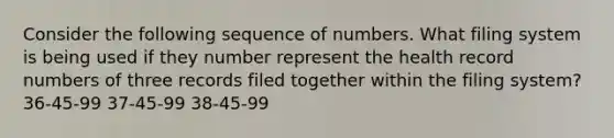 Consider the following sequence of numbers. What filing system is being used if they number represent the health record numbers of three records filed together within the filing system? 36-45-99 37-45-99 38-45-99