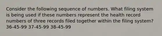 Consider the following sequence of numbers. What filing system is being used if these numbers represent the health record numbers of three records filed together within the filing system? 36-45-99 37-45-99 38-45-99