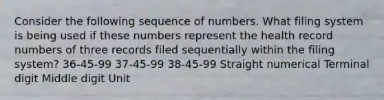 Consider the following sequence of numbers. What filing system is being used if these numbers represent the health record numbers of three records filed sequentially within the filing system? 36-45-99 37-45-99 38-45-99 Straight numerical Terminal digit Middle digit Unit