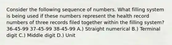 Consider the following sequence of numbers. What filling system is being used if these numbers represent the health record numbers of three records filed together within the filling system? 36-45-99 37-45-99 38-45-99 A.) Straight numerical B.) Terminal digit C.) Middle digit D.) Unit