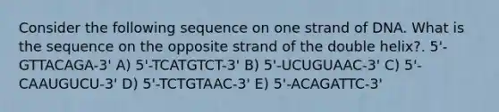 Consider the following sequence on one strand of DNA. What is the sequence on the opposite strand of the double helix?. 5'-GTTACAGA-3' A) 5'-TCATGTCT-3' B) 5'-UCUGUAAC-3' C) 5'-CAAUGUCU-3' D) 5'-TCTGTAAC-3' E) 5'-ACAGATTC-3'