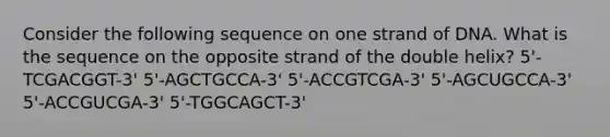 Consider the following sequence on one strand of DNA. What is the sequence on the opposite strand of the double helix? 5'-TCGACGGT-3' 5'-AGCTGCCA-3' 5'-ACCGTCGA-3' 5'-AGCUGCCA-3' 5'-ACCGUCGA-3' 5'-TGGCAGCT-3'