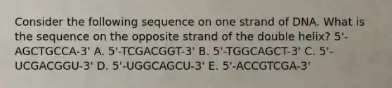 Consider the following sequence on one strand of DNA. What is the sequence on the opposite strand of the double helix? 5'-AGCTGCCA-3' A. 5'-TCGACGGT-3' B. 5'-TGGCAGCT-3' C. 5'-UCGACGGU-3' D. 5'-UGGCAGCU-3' E. 5'-ACCGTCGA-3'