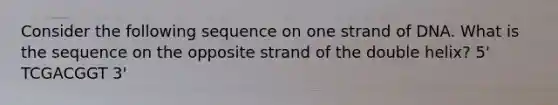 Consider the following sequence on one strand of DNA. What is the sequence on the opposite strand of the double helix? 5' TCGACGGT 3'