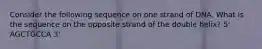 Consider the following sequence on one strand of DNA. What is the sequence on the opposite strand of the double helix? 5' AGCTGCCA 3'