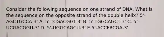 Consider the following sequence on one strand of DNA. What is the sequence on the opposite strand of the double helix? 5'-AGCTGCCA-3' A. 5'-TCGACGGT-3' B. 5'-TGGCAGCT-3' C. 5'-UCGACGGU-3' D. 5'-UGGCAGCU-3' E.5'-ACCFRCGA-3'