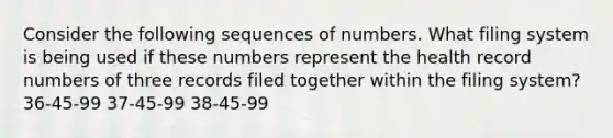 Consider the following sequences of numbers. What filing system is being used if these numbers represent the health record numbers of three records filed together within the filing system? 36-45-99 37-45-99 38-45-99