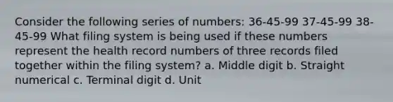 Consider the following series of numbers: 36-45-99 37-45-99 38-45-99 What filing system is being used if these numbers represent the health record numbers of three records filed together within the filing system? a. Middle digit b. Straight numerical c. Terminal digit d. Unit