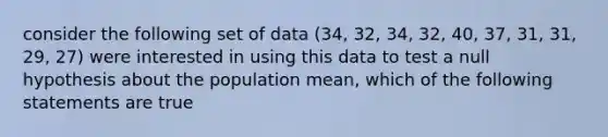 consider the following set of data (34, 32, 34, 32, 40, 37, 31, 31, 29, 27) were interested in using this data to test a null hypothesis about the population mean, which of the following statements are true