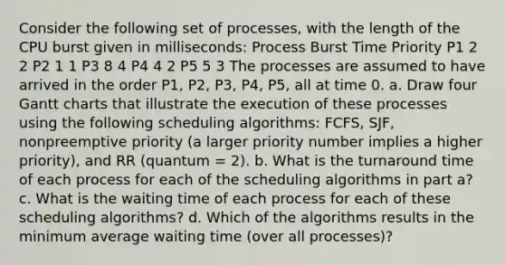 Consider the following set of processes, with the length of the CPU burst given in milliseconds: Process Burst Time Priority P1 2 2 P2 1 1 P3 8 4 P4 4 2 P5 5 3 The processes are assumed to have arrived in the order P1, P2, P3, P4, P5, all at time 0. a. Draw four Gantt charts that illustrate the execution of these processes using the following scheduling algorithms: FCFS, SJF, nonpreemptive priority (a larger priority number implies a higher priority), and RR (quantum = 2). b. What is the turnaround time of each process for each of the scheduling algorithms in part a? c. What is the waiting time of each process for each of these scheduling algorithms? d. Which of the algorithms results in the minimum average waiting time (over all processes)?