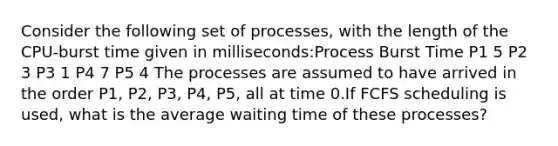 Consider the following set of processes, with the length of the CPU-burst time given in milliseconds:Process Burst Time P1 5 P2 3 P3 1 P4 7 P5 4 The processes are assumed to have arrived in the order P1, P2, P3, P4, P5, all at time 0.If FCFS scheduling is used, what is the average waiting time of these processes?