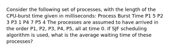 Consider the following set of processes, with the length of the CPU-burst time given in milliseconds: Process Burst Time P1 5 P2 3 P3 1 P4 7 P5 4 The processes are assumed to have arrived in the order P1, P2, P3, P4, P5, all at time 0. If SJF scheduling algorithm is used, what is the average waiting time of these processes?